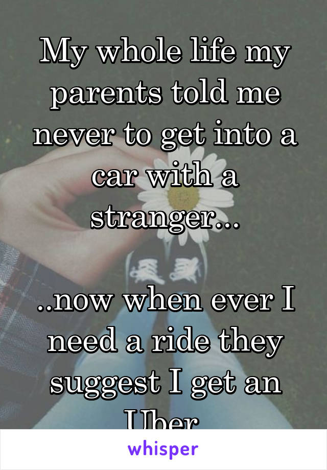 My whole life my parents told me never to get into a car with a stranger...

..now when ever I need a ride they suggest I get an Uber 