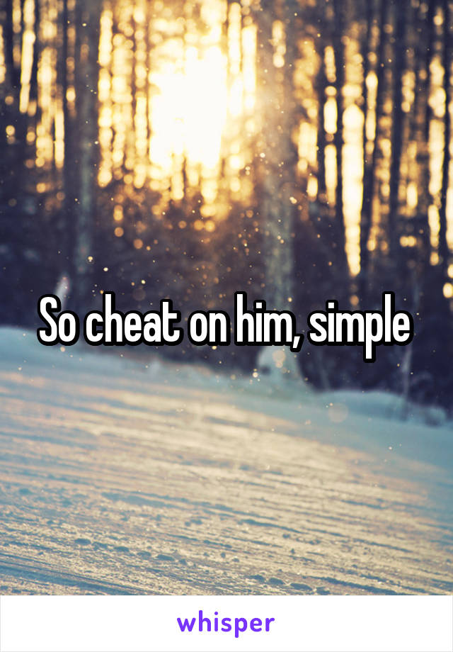 So cheat on him, simple 