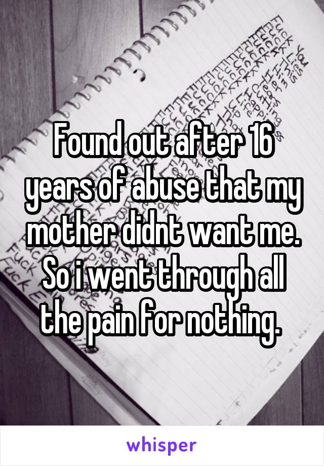 Found out after 16 years of abuse that my mother didnt want me. So i went through all the pain for nothing. 