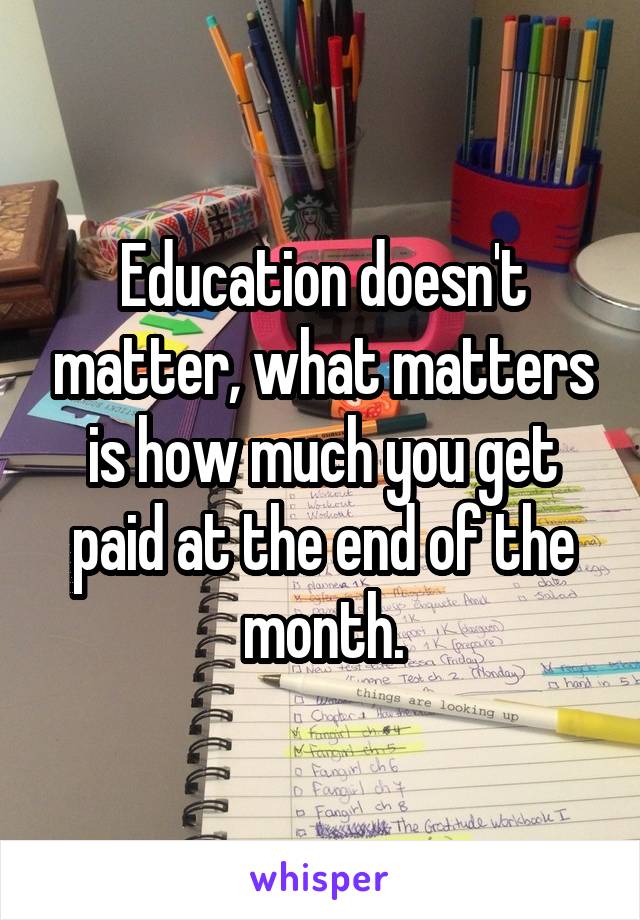 Education doesn't matter, what matters is how much you get paid at the end of the month.