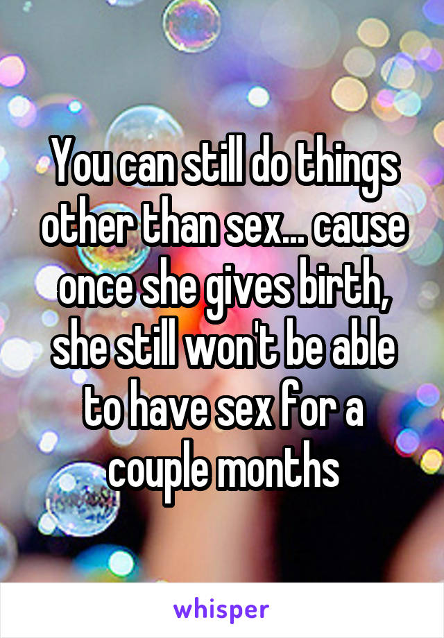 You can still do things other than sex... cause once she gives birth, she still won't be able to have sex for a couple months