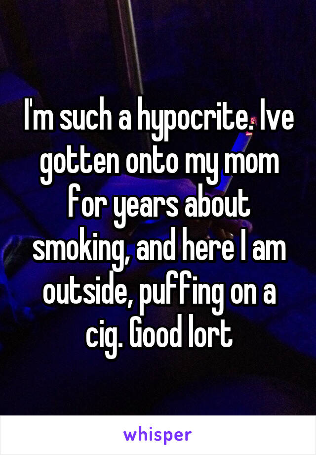I'm such a hypocrite. Ive gotten onto my mom for years about smoking, and here I am outside, puffing on a cig. Good lort