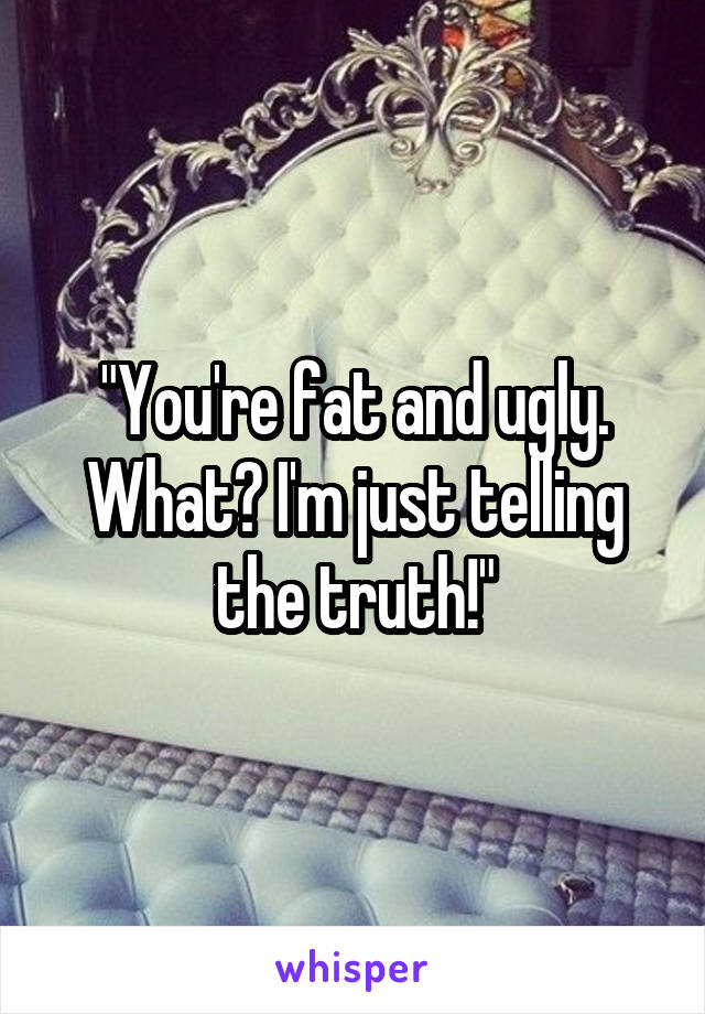"You're fat and ugly. What? I'm just telling the truth!"