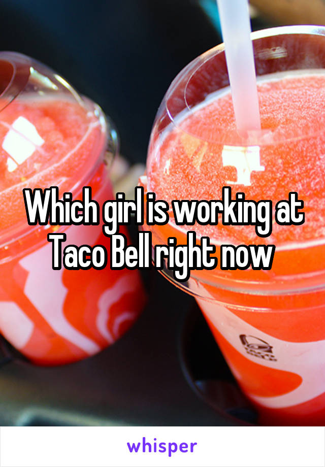 Which girl is working at Taco Bell right now 