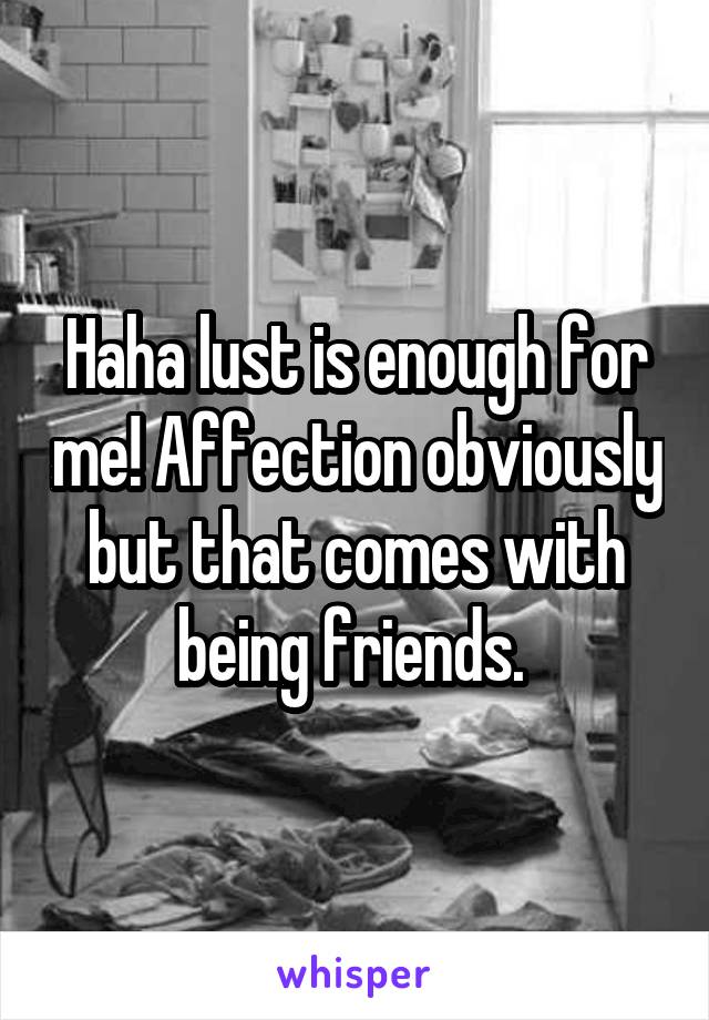 Haha lust is enough for me! Affection obviously but that comes with being friends. 