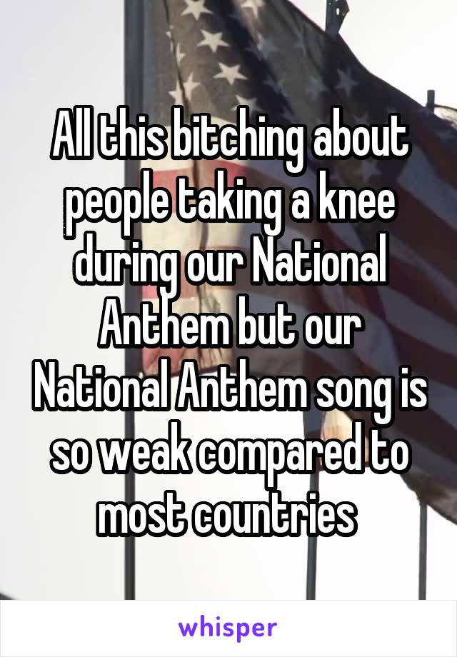 All this bitching about people taking a knee during our National Anthem but our National Anthem song is so weak compared to most countries 