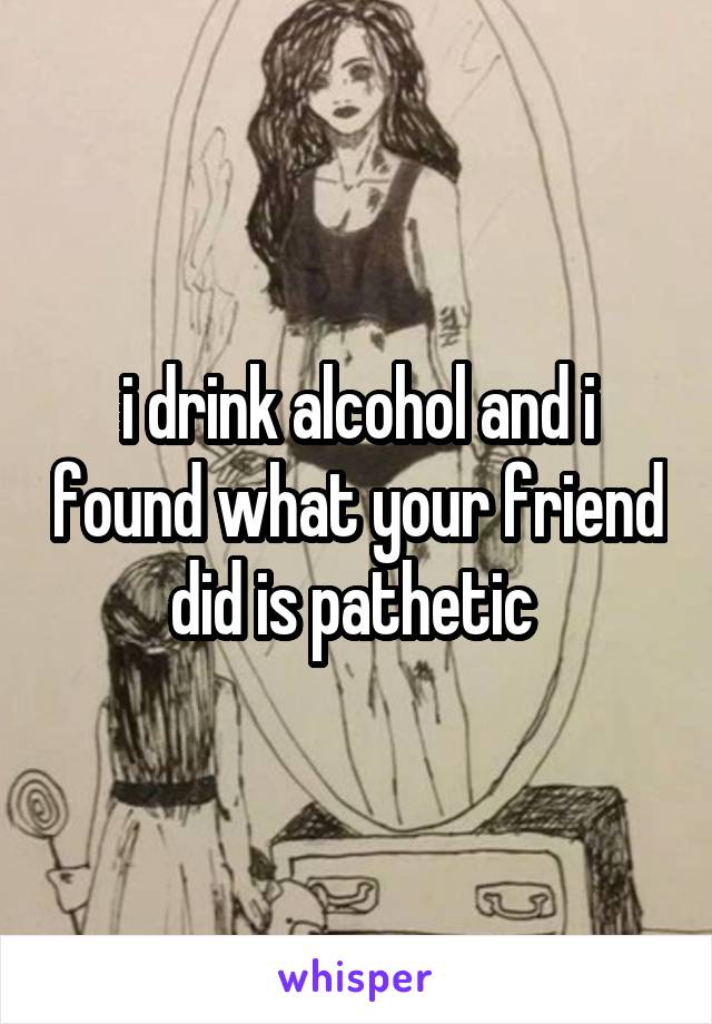 i drink alcohol and i found what your friend did is pathetic 