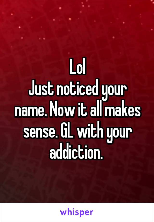 Lol
Just noticed your name. Now it all makes sense. GL with your addiction. 