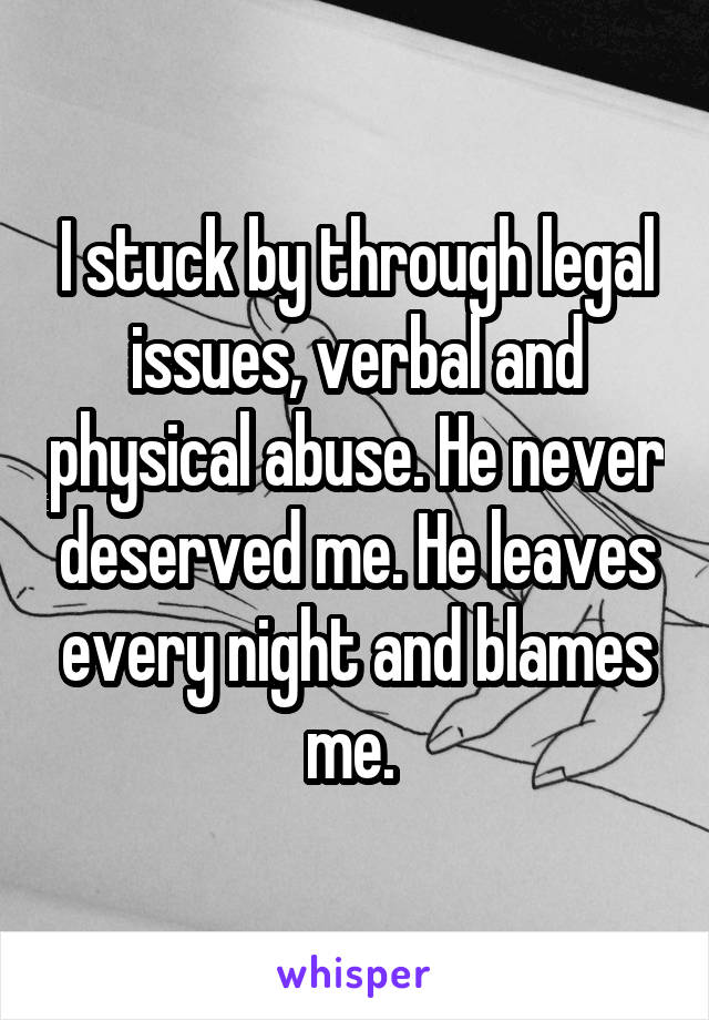 I stuck by through legal issues, verbal and physical abuse. He never deserved me. He leaves every night and blames me. 