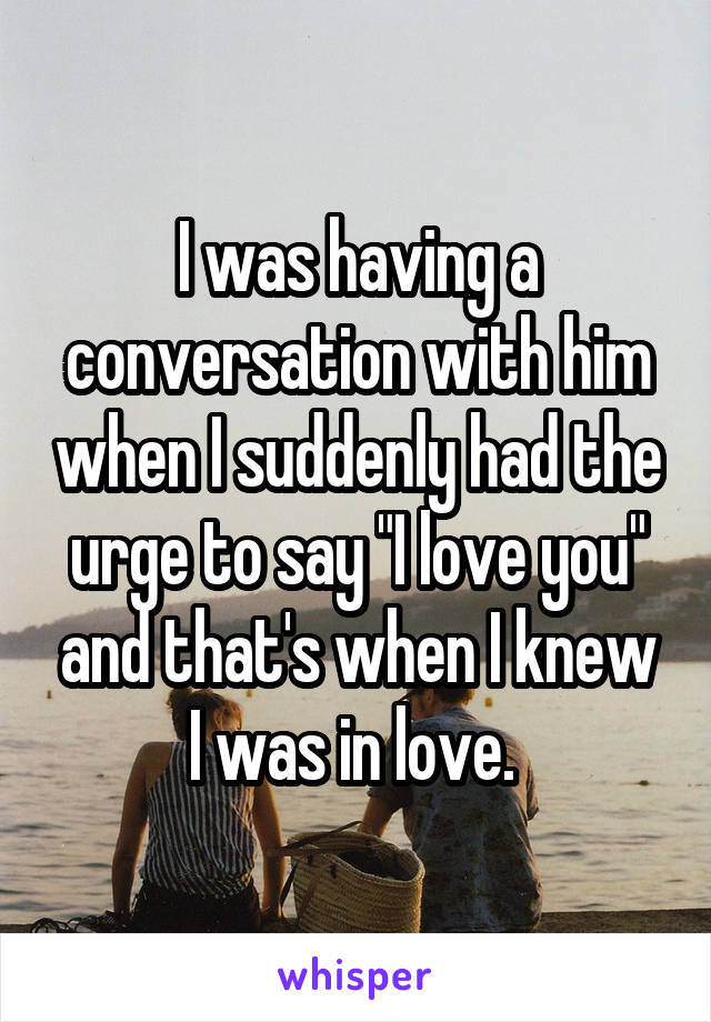 I was having a conversation with him when I suddenly had the urge to say "I love you" and that's when I knew I was in love. 