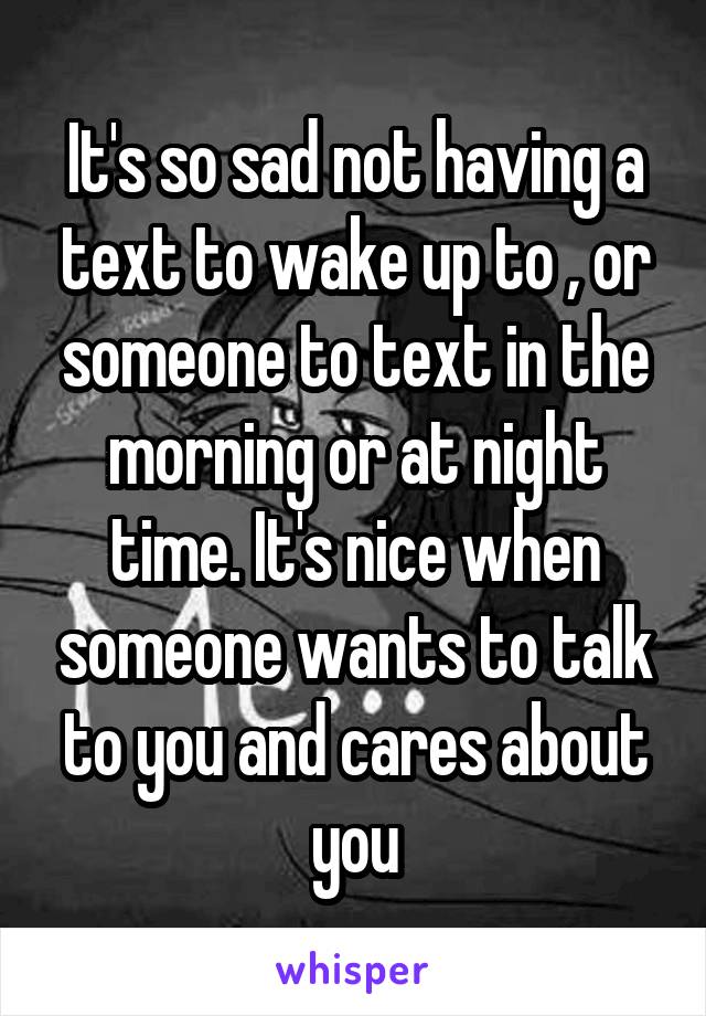 It's so sad not having a text to wake up to , or someone to text in the morning or at night time. It's nice when someone wants to talk to you and cares about you
