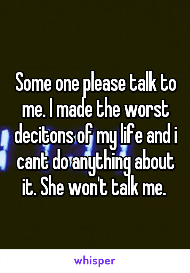 Some one please talk to me. I made the worst decitons of my life and i cant do anything about it. She won't talk me. 