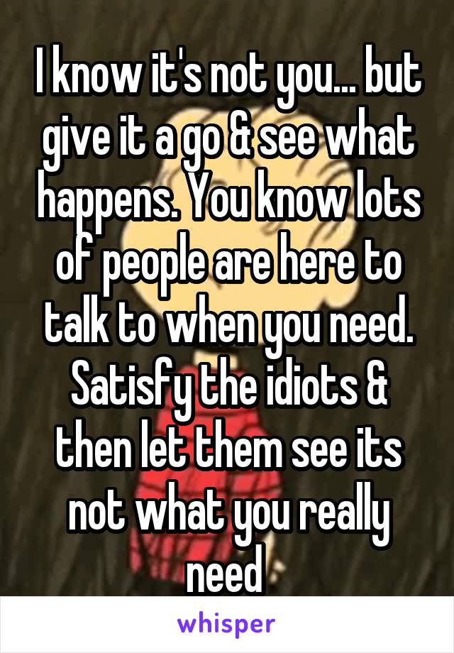I know it's not you... but give it a go & see what happens. You know lots of people are here to talk to when you need. Satisfy the idiots & then let them see its not what you really need 
