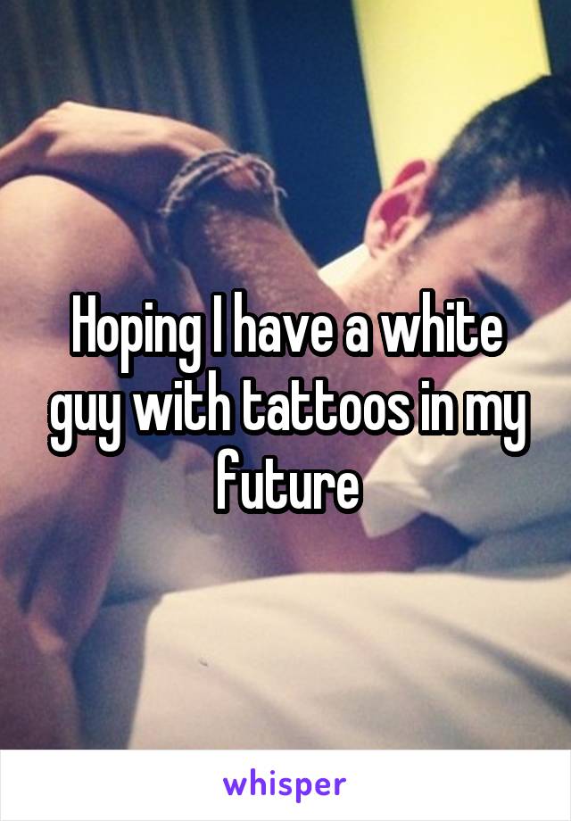 Hoping I have a white guy with tattoos in my future