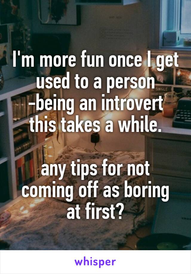 I'm more fun once I get used to a person
-being an introvert this takes a while.

any tips for not coming off as boring at first?