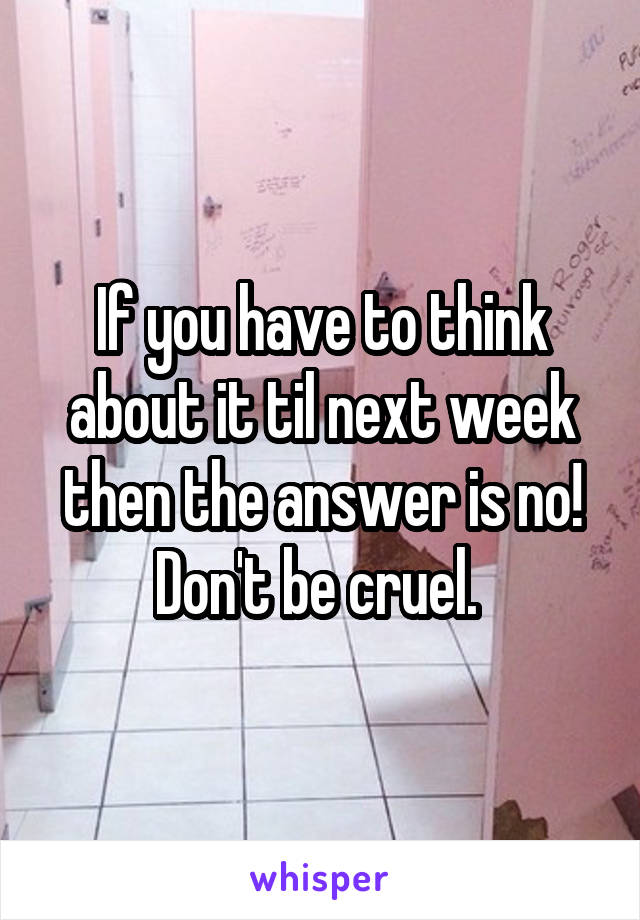 If you have to think about it til next week then the answer is no!
Don't be cruel. 