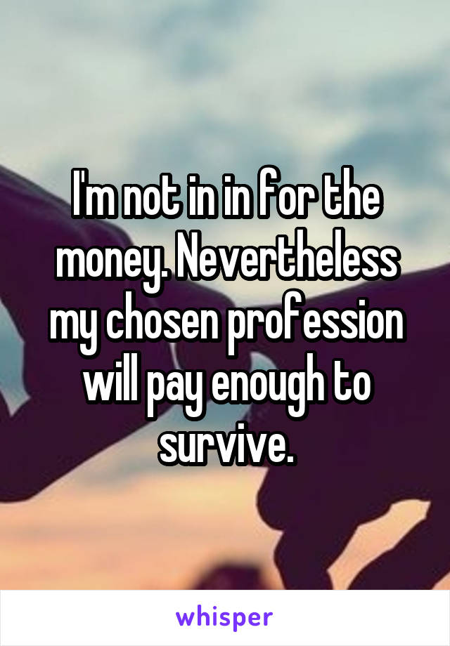 I'm not in in for the money. Nevertheless my chosen profession will pay enough to survive.