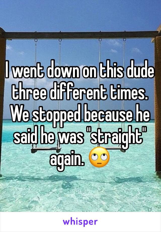 I went down on this dude three different times. We stopped because he said he was "straight" again. 🙄