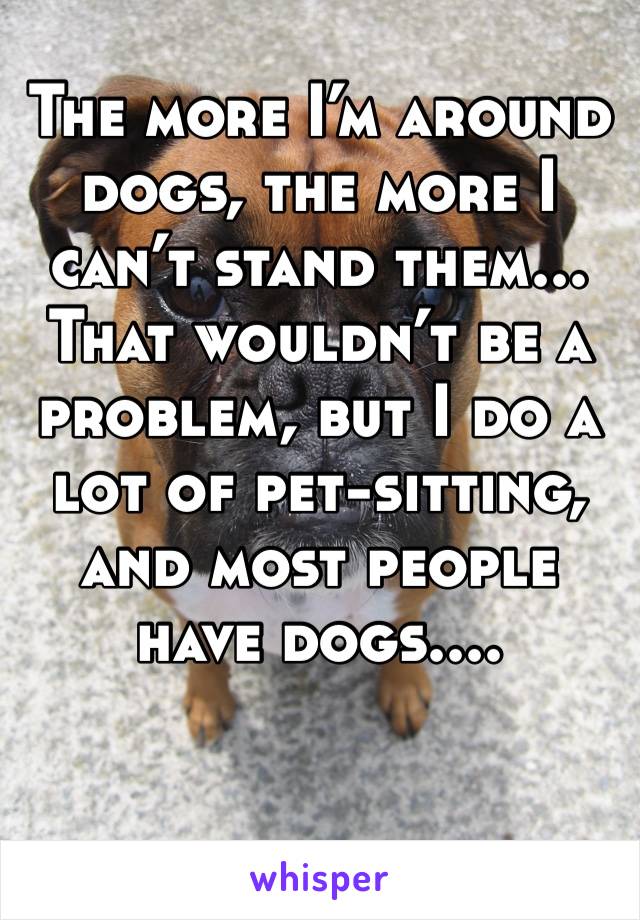 The more I’m around dogs, the more I can’t stand them... That wouldn’t be a problem, but I do a lot of pet-sitting, and most people have dogs....