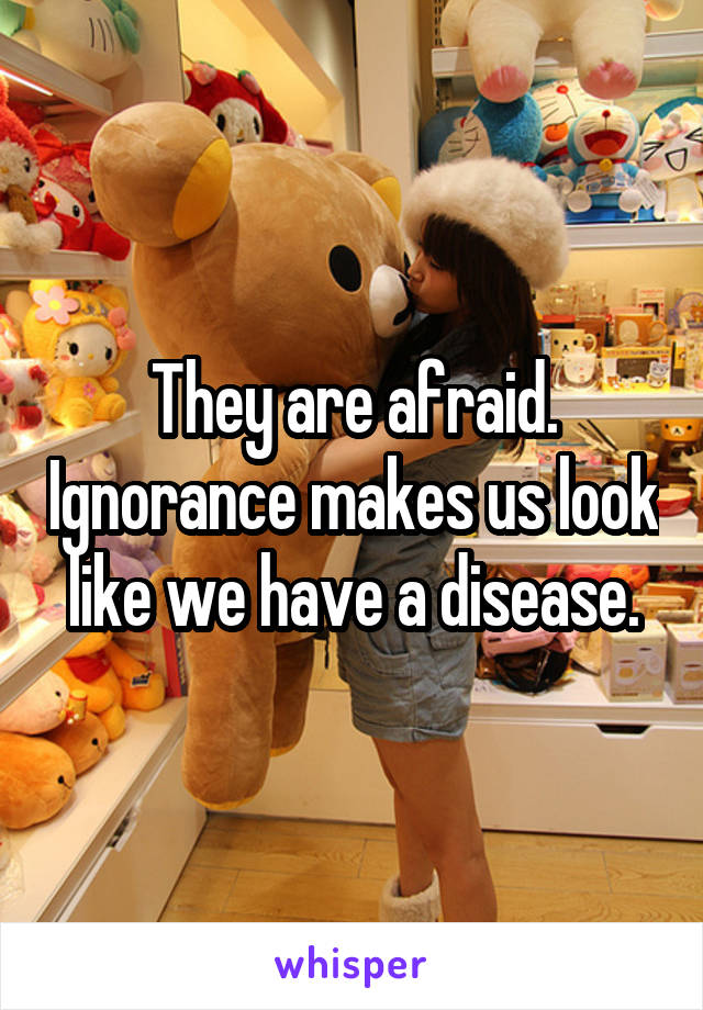 They are afraid. Ignorance makes us look like we have a disease.