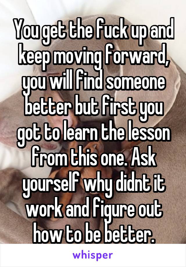 You get the fuck up and keep moving forward, you will find someone better but first you got to learn the lesson from this one. Ask yourself why didnt it work and figure out how to be better.