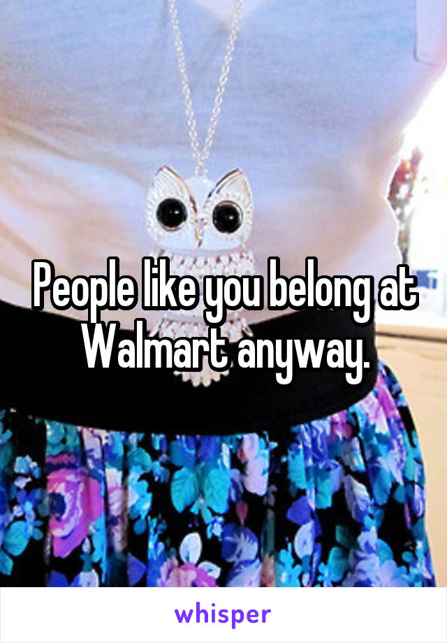 People like you belong at Walmart anyway.
