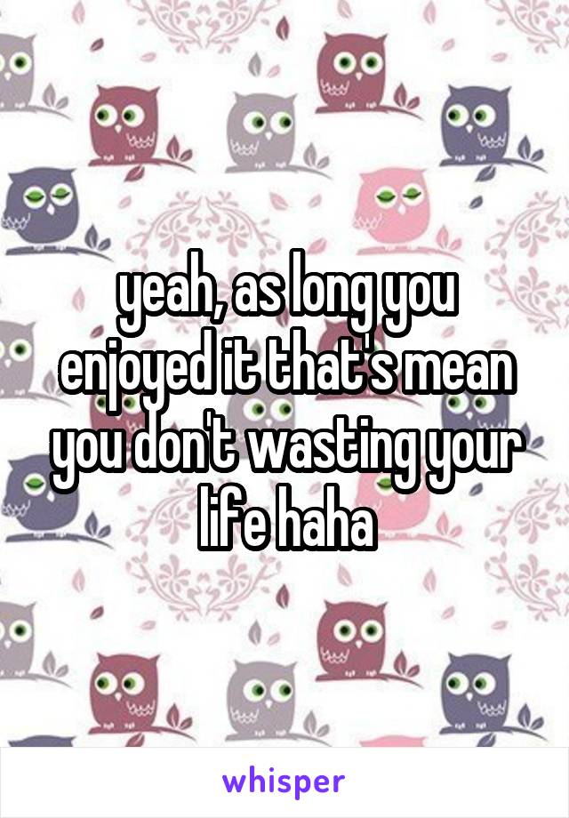 yeah, as long you enjoyed it that's mean you don't wasting your life haha