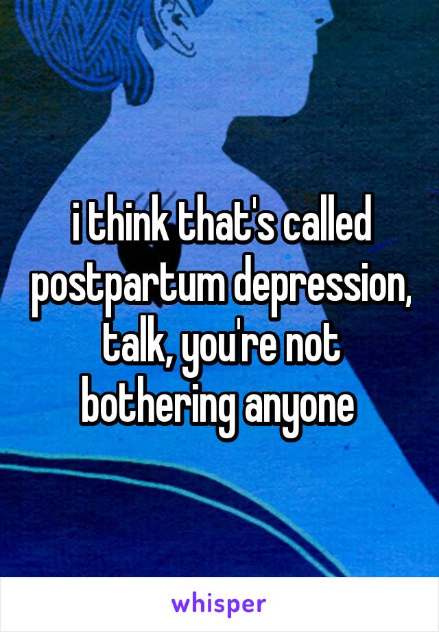 i think that's called postpartum depression, talk, you're not bothering anyone 