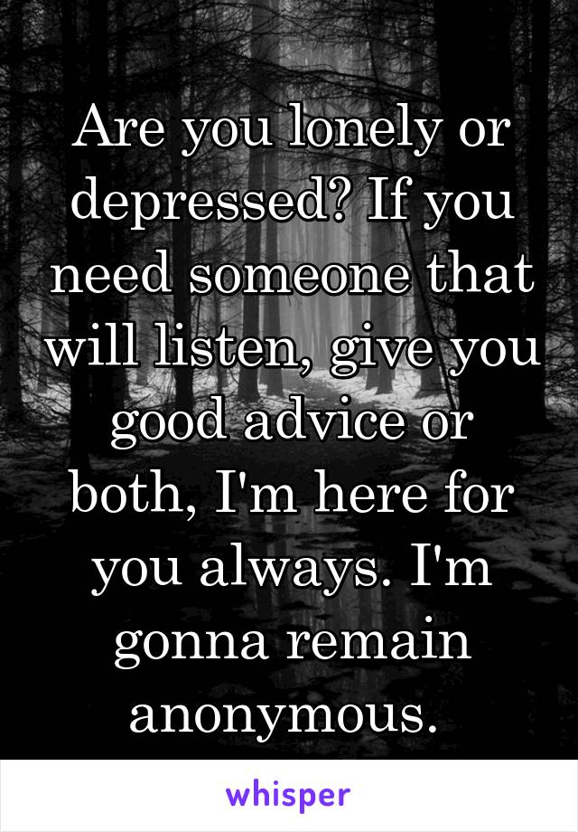 Are you lonely or depressed? If you need someone that will listen, give you good advice or both, I'm here for you always. I'm gonna remain anonymous. 
