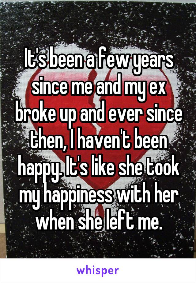 It's been a few years since me and my ex broke up and ever since then, I haven't been happy. It's like she took my happiness with her when she left me.