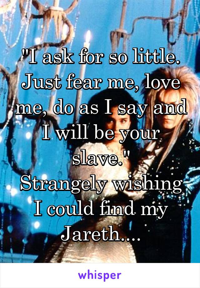 "I ask for so little. Just fear me, love me, do as I say and I will be your slave."
Strangely wishing I could find my Jareth....