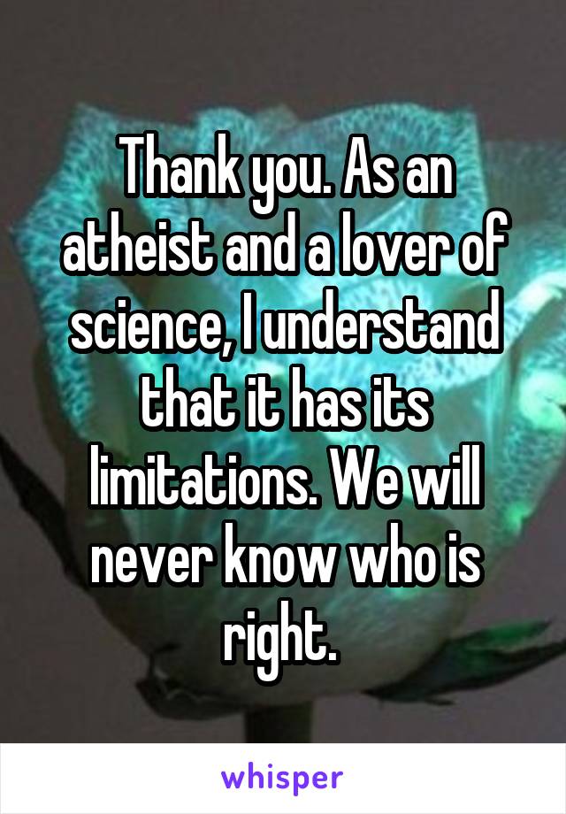 Thank you. As an atheist and a lover of science, I understand that it has its limitations. We will never know who is right. 