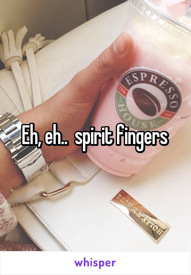 Eh, eh..  spirit fingers 