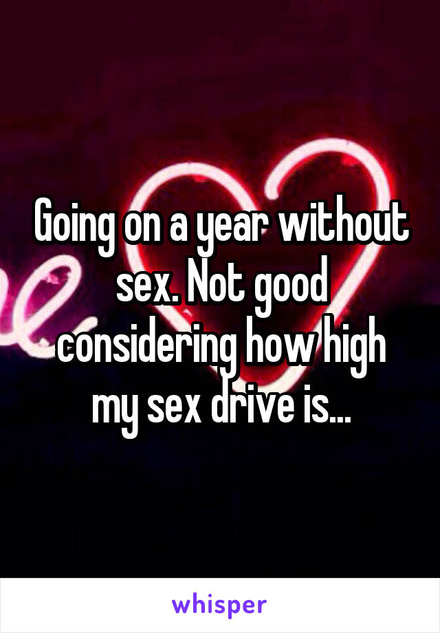 Going on a year without sex. Not good considering how high my sex drive is...