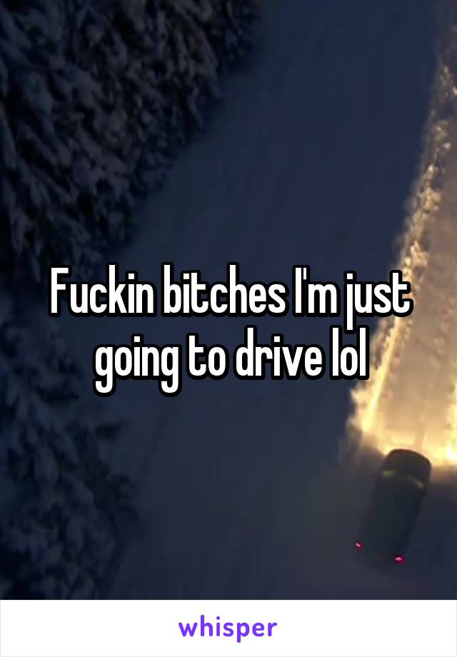 Fuckin bitches I'm just going to drive lol