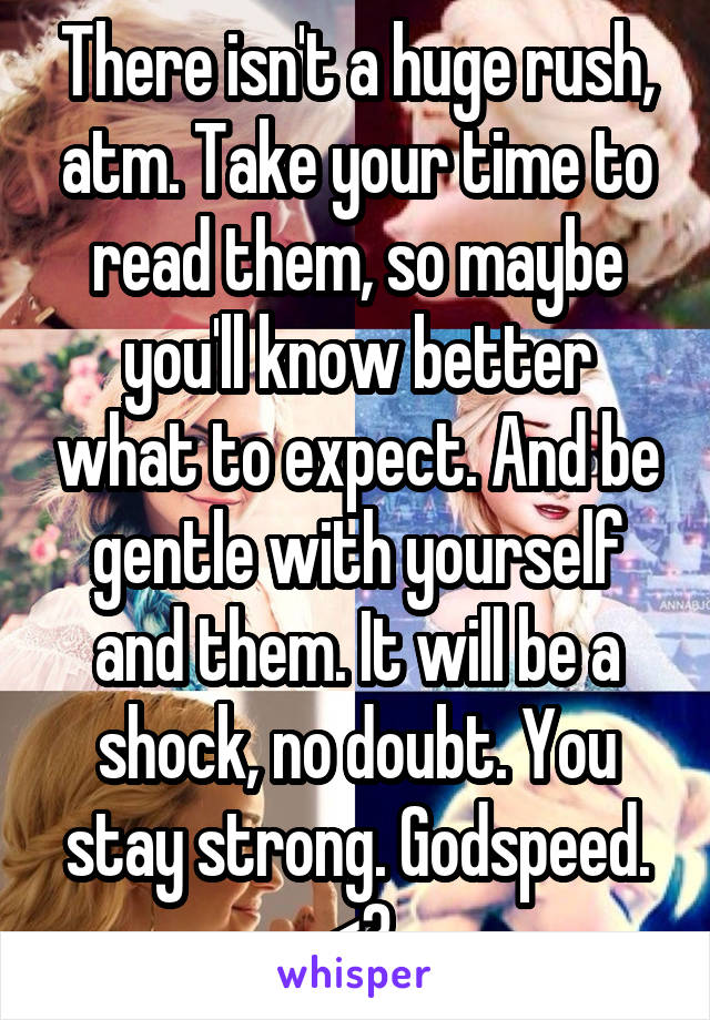 There isn't a huge rush, atm. Take your time to read them, so maybe you'll know better what to expect. And be gentle with yourself and them. It will be a shock, no doubt. You stay strong. Godspeed. <3