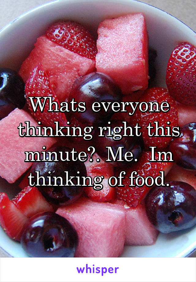 Whats everyone thinking right this minute?. Me.  Im thinking of food.