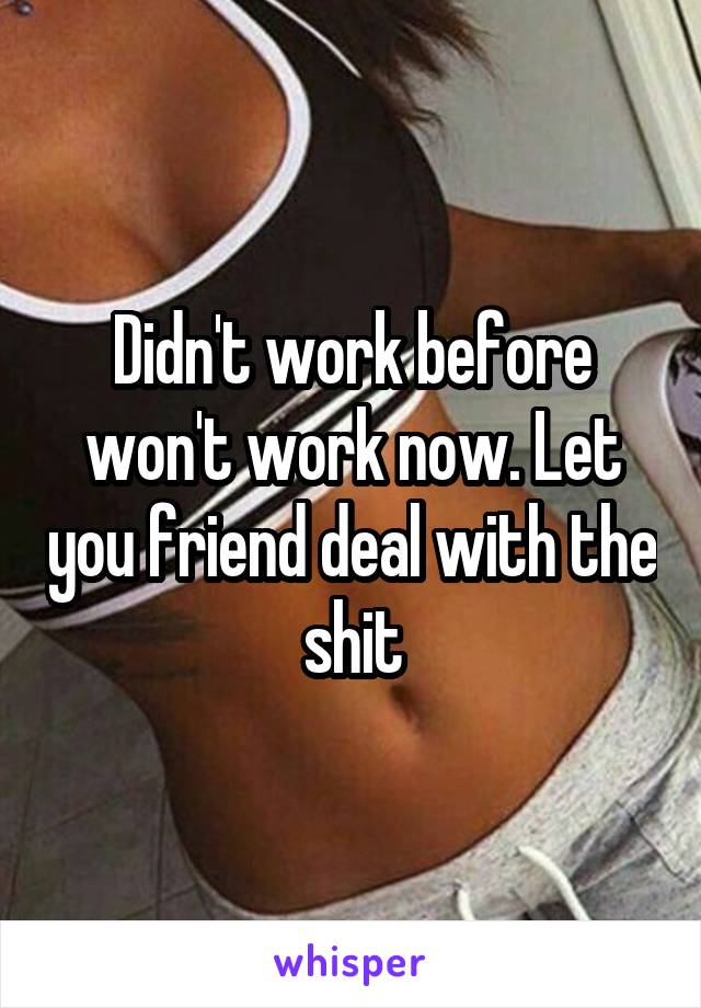 Didn't work before won't work now. Let you friend deal with the shit