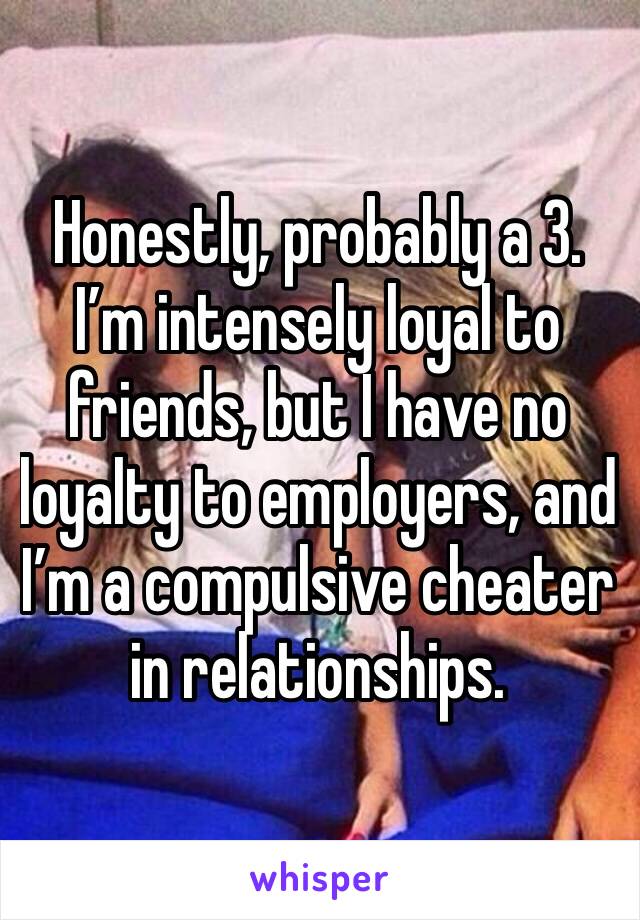 Honestly, probably a 3. I’m intensely loyal to friends, but I have no loyalty to employers, and I’m a compulsive cheater in relationships.