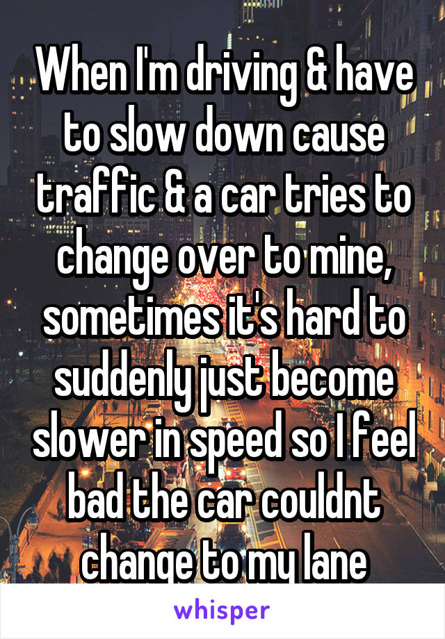 When I'm driving & have to slow down cause traffic & a car tries to change over to mine, sometimes it's hard to suddenly just become slower in speed so I feel bad the car couldnt change to my lane