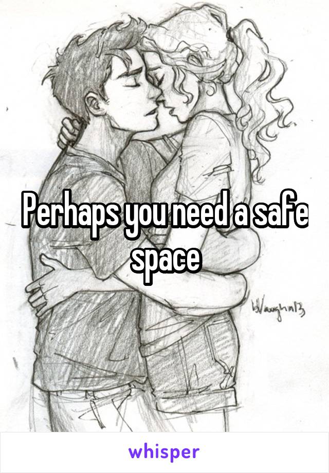Perhaps you need a safe space