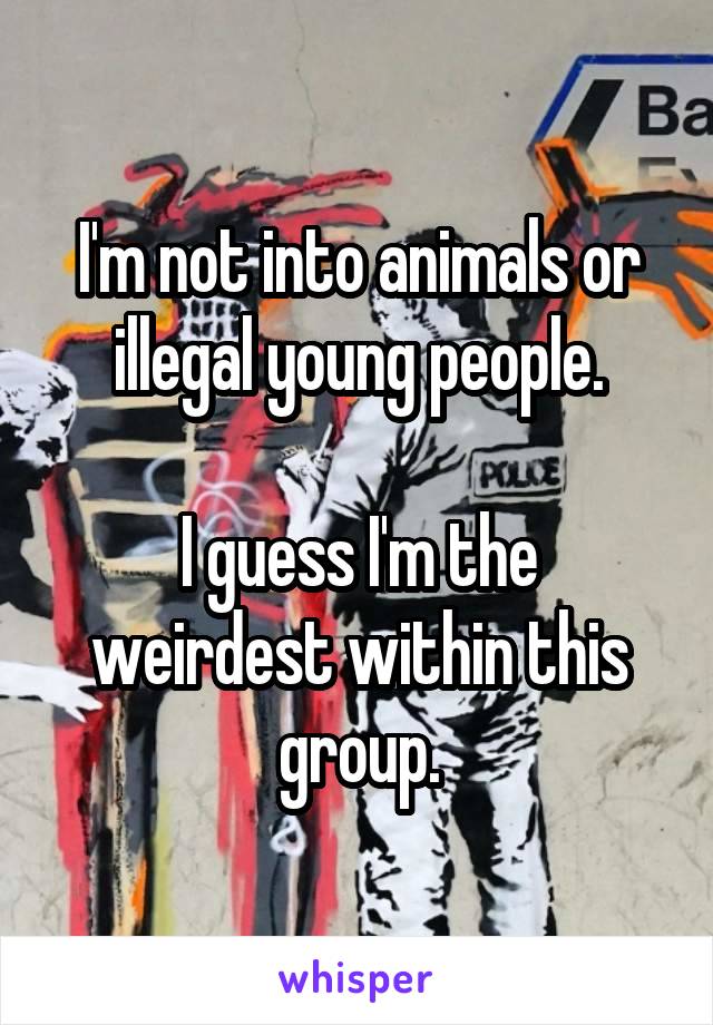 I'm not into animals or illegal young people.

I guess I'm the weirdest within this group.