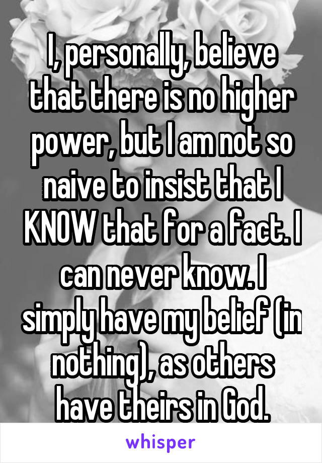 I, personally, believe that there is no higher power, but I am not so naive to insist that I KNOW that for a fact. I can never know. I simply have my belief (in nothing), as others have theirs in God.