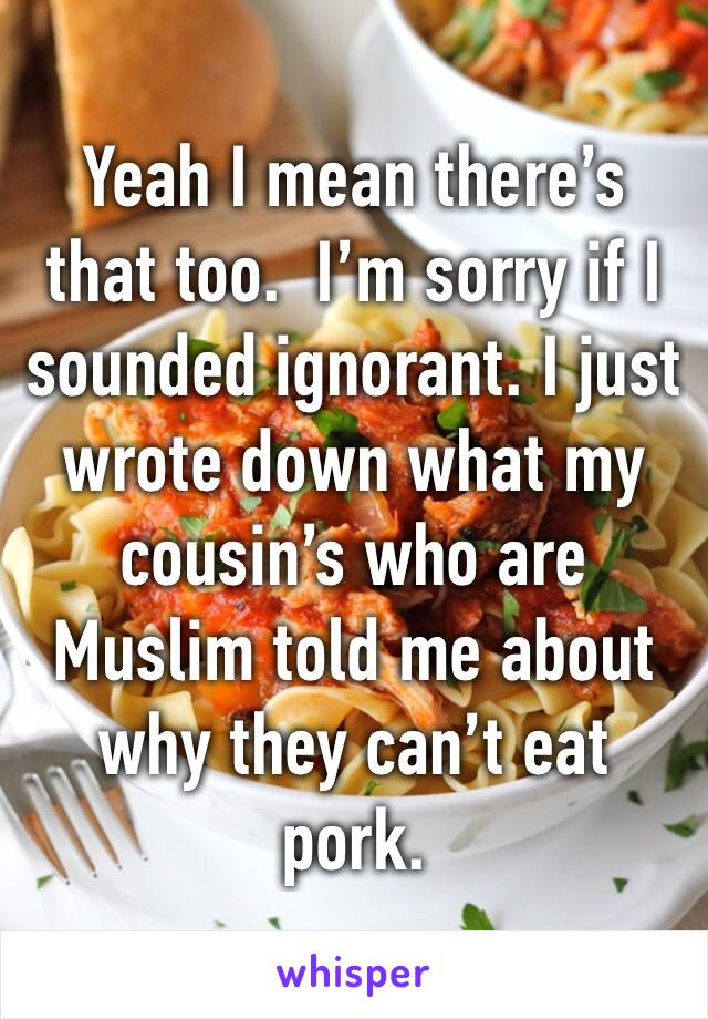 Yeah I mean there’s that too.  I’m sorry if I sounded ignorant. I just wrote down what my cousin’s who are Muslim told me about why they can’t eat pork.