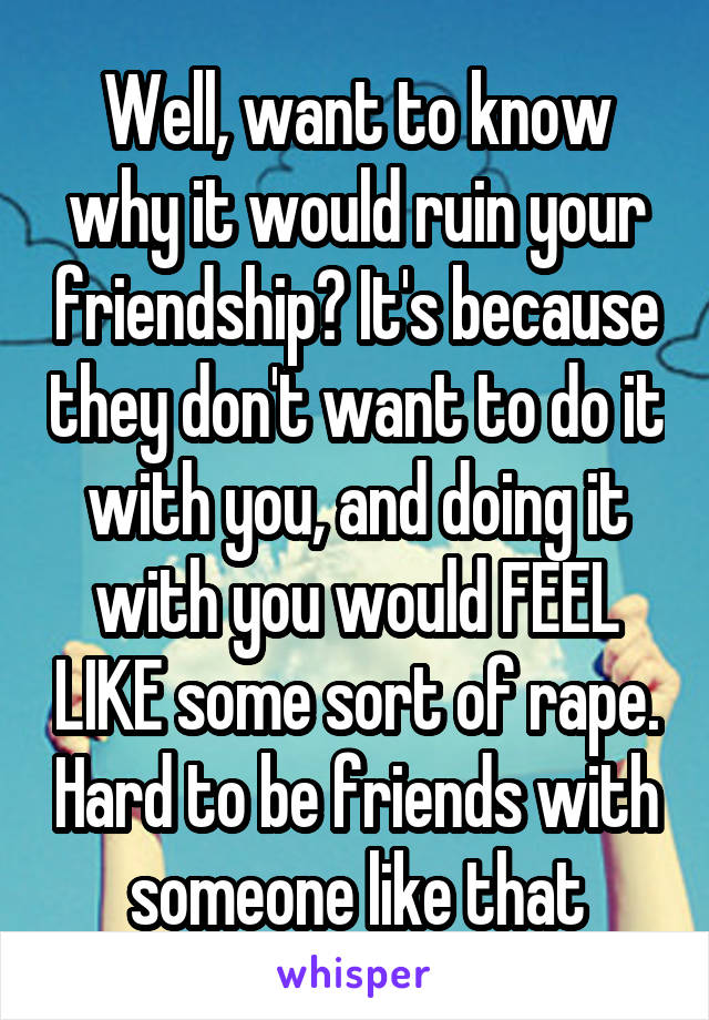 Well, want to know why it would ruin your friendship? It's because they don't want to do it with you, and doing it with you would FEEL LIKE some sort of rape. Hard to be friends with someone like that