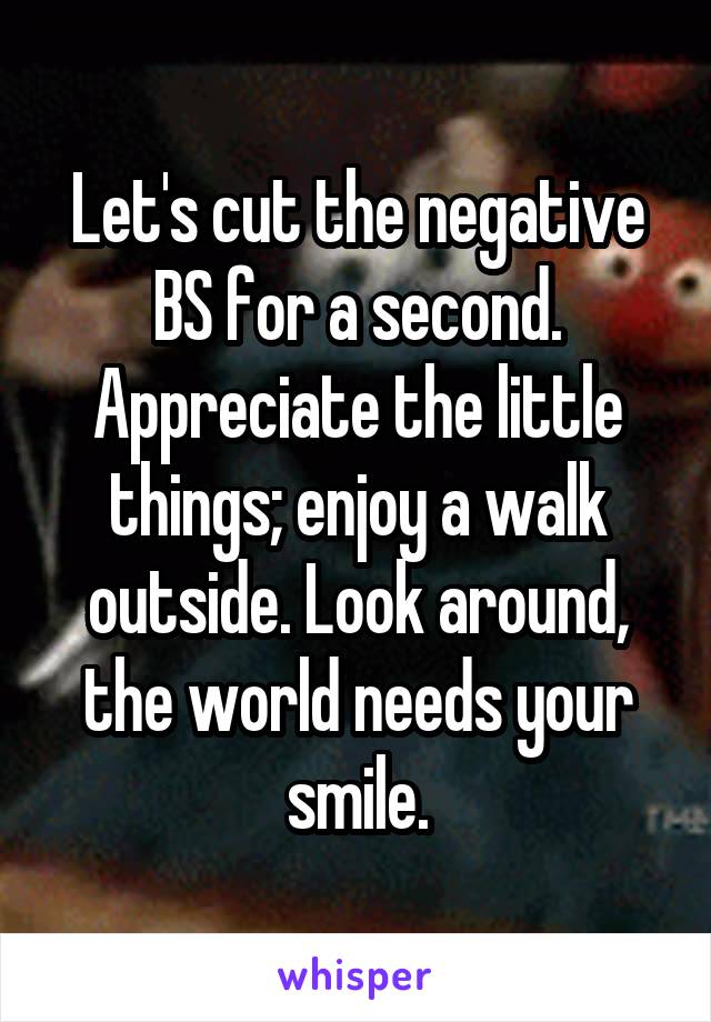 Let's cut the negative BS for a second. Appreciate the little things; enjoy a walk outside. Look around, the world needs your smile.