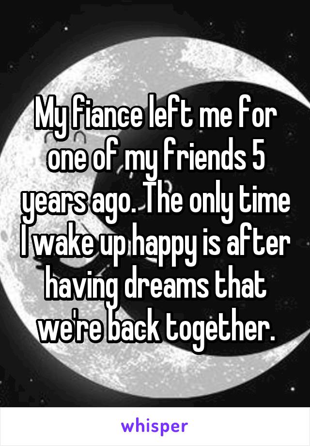 My fiance left me for one of my friends 5 years ago. The only time I wake up happy is after having dreams that we're back together.