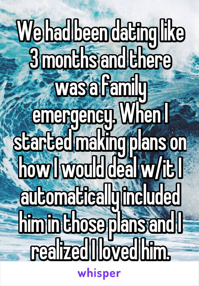 We had been dating like 3 months and there was a family emergency. When I started making plans on how I would deal w/it I automatically included him in those plans and I realized I loved him.