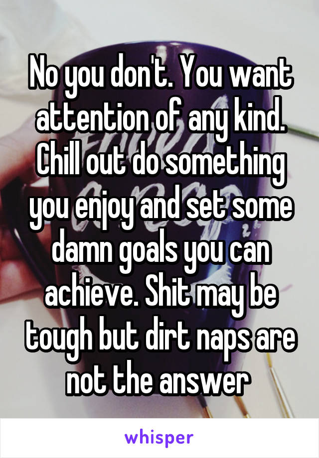 No you don't. You want attention of any kind. Chill out do something you enjoy and set some damn goals you can achieve. Shit may be tough but dirt naps are not the answer 