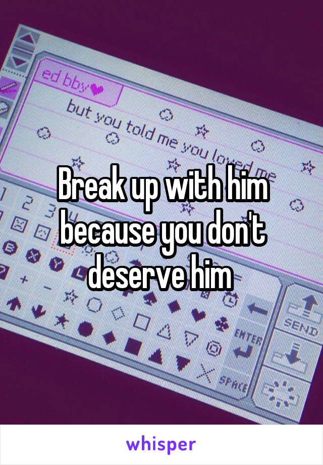 Break up with him because you don't deserve him 